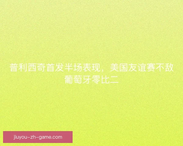 普利西奇首发半场表现，美国友谊赛不敌葡萄牙零比二