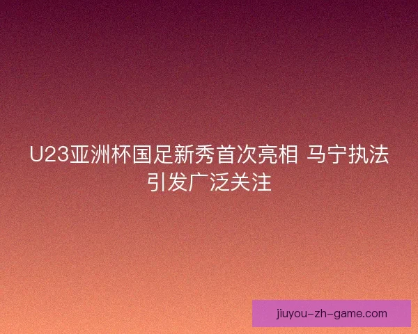 U23亚洲杯国足新秀首次亮相 马宁执法引发广泛关注