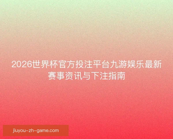 2026世界杯官方投注平台九游娱乐最新赛事资讯与下注指南