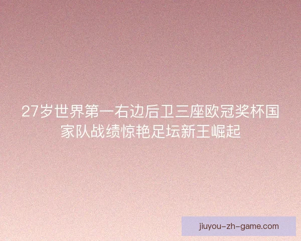 27岁世界第一右边后卫三座欧冠奖杯国家队战绩惊艳足坛新王崛起 27岁世界第一右边后卫三座欧冠奖杯国家队战绩惊艳足坛新王崛起