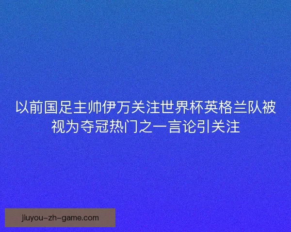 以前国足主帅伊万关注世界杯英格兰队被视为夺冠热门之一言论引关注 以前国足主帅伊万关注世界杯英格兰队被视为夺冠热门之一言论引关注